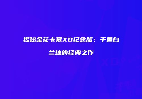 揭秘金花卡慕XO纪念版：干邑白兰地的经典之作