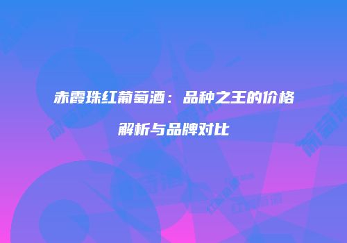 赤霞珠红葡萄酒：品种之王的价格解析与品牌对比
