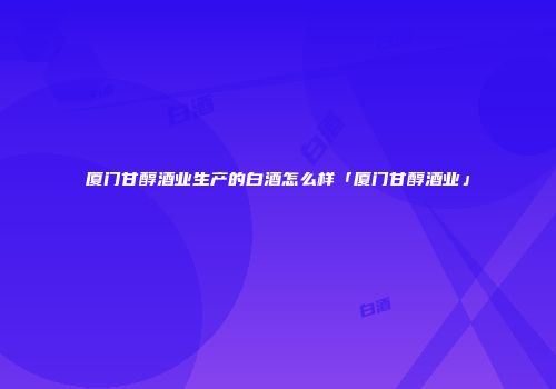 厦门甘醇酒业生产的白酒怎么样「厦门甘醇酒业」
