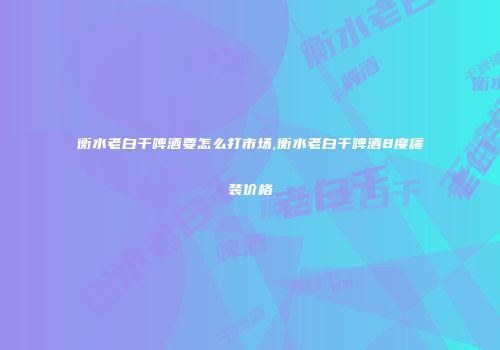 衡水老白干啤酒要怎么打市场,衡水老白干啤酒8度罐装价格