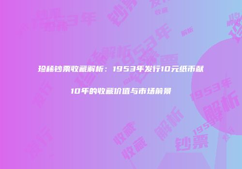 珍稀钞票收藏解析：1953年发行10元纸币献10年的收藏价值与市场前景