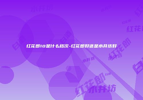 红花郎10是什么档次-红花郎好还是水井坊好
