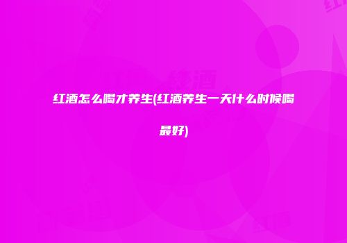 红酒怎么喝才养生(红酒养生一天什么时候喝最好)