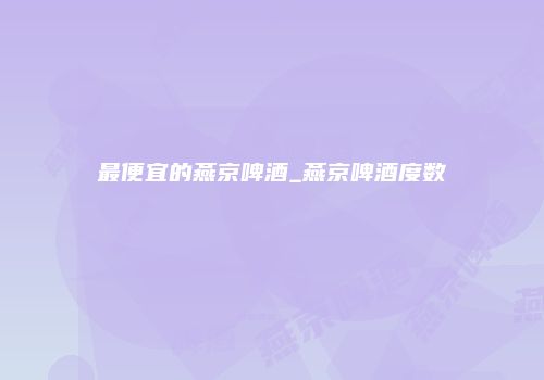 最便宜的燕京啤酒_燕京啤酒度数