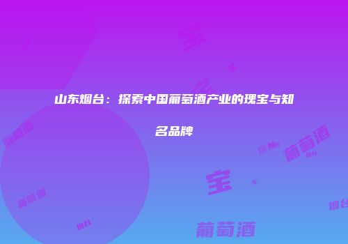 山东烟台：探索中国葡萄酒产业的瑰宝与知名品牌