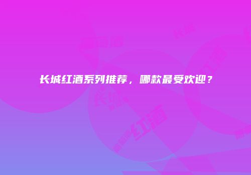 长城红酒系列推荐，哪款最受欢迎？