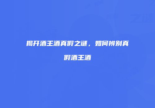 揭开酒王酒真假之谜，如何辨别真假酒王酒