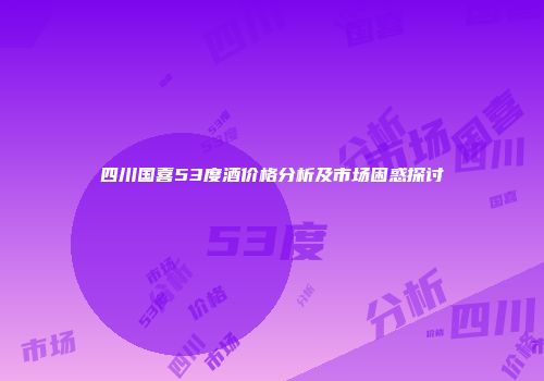 四川国喜53度酒价格分析及市场困惑探讨