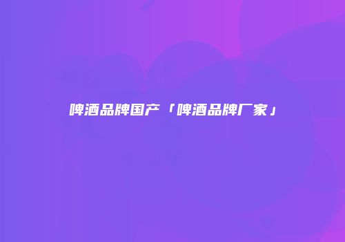 啤酒品牌国产「啤酒品牌厂家」