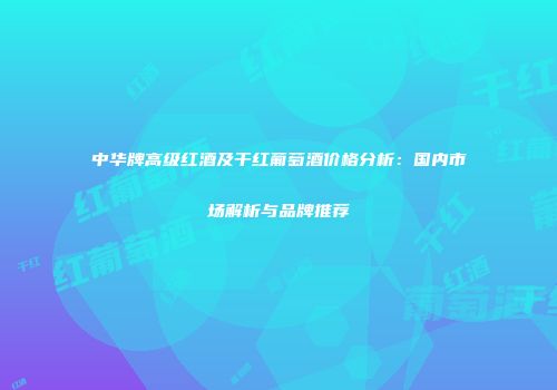 中华牌高级红酒及干红葡萄酒价格分析：国内市场解析与品牌推荐