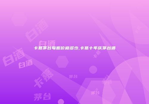 卡慕茅台每瓶价格多少,卡慕十年庆茅台酒