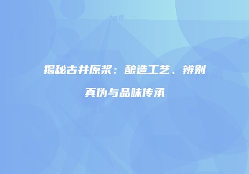 揭秘古井原浆：酿造工艺、辨别真伪与品味传承