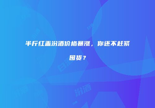 半斤红盖汾酒价格暴涨，你还不赶紧囤货？