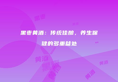 黑枣黄酒：传统佳酿，养生保健的多重益处