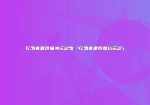 红酒有黑色细沙沉淀物「红酒有黑色颗粒沉淀」