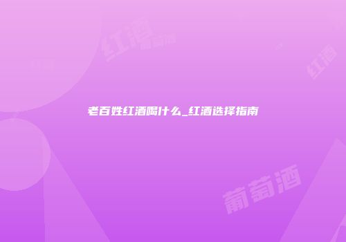 老百姓红酒喝什么_红酒选择指南