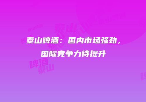 泰山啤酒：国内市场强劲，国际竞争力待提升