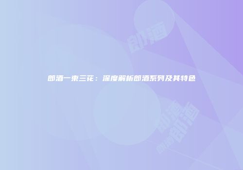 郎酒一束三花：深度解析郎酒系列及其特色