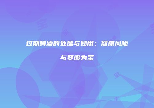 过期啤酒的处理与妙用：健康风险与变废为宝