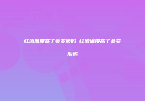 红酒温度高了会变质吗_红酒温度高了会变酸吗