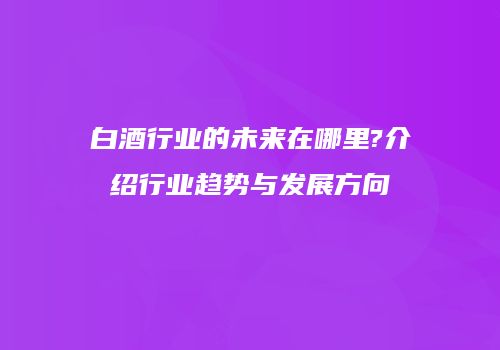 白酒行业的未来在哪里?介绍行业趋势与发展方向