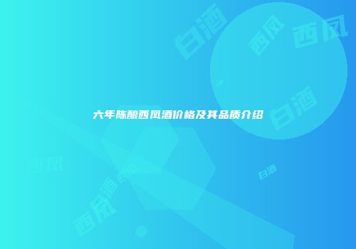 六年陈酿西凤酒价格及其品质介绍