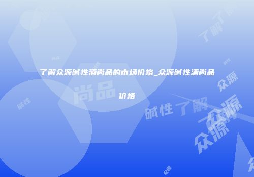 了解众源碱性酒尚品的市场价格_众源碱性酒尚品价格
