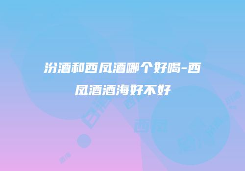 汾酒和西凤酒哪个好喝-西凤酒酒海好不好