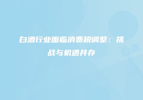 白酒行业面临消费税调整：挑战与机遇并存