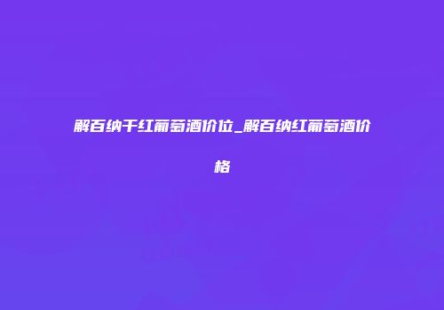 解百纳干红葡萄酒价位_解百纳红葡萄酒价格