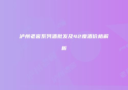 泸州老窖系列酒批发及42度酒价格解析