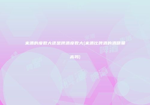 米酒的度数大还是啤酒度数大(米酒比啤酒的酒精量高吗)