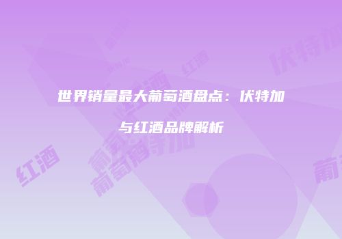 世界销量最大葡萄酒盘点：伏特加与红酒品牌解析