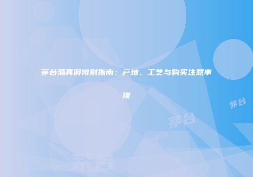 茅台酒真假辨别指南：产地、工艺与购买注意事项