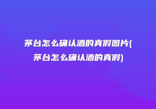 茅台怎么确认酒的真假图片(茅台怎么确认酒的真假)