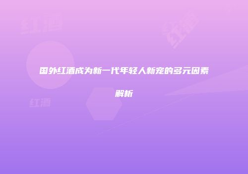 国外红酒成为新一代年轻人新宠的多元因素解析