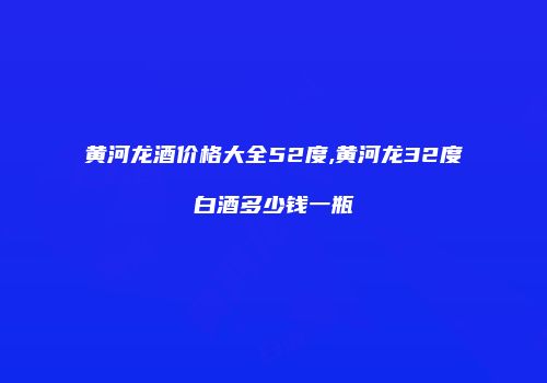 黄河龙酒价格大全52度,黄河龙32度白酒多少钱一瓶