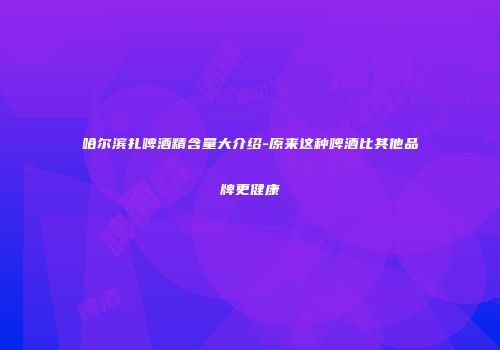哈尔滨扎啤酒精含量大介绍-原来这种啤酒比其他品牌更健康