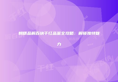 朝精品解百纳干红品鉴全攻略：解锁独特魅力