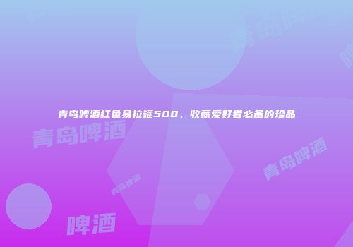 青岛啤酒红色易拉罐500，收藏爱好者必备的珍品