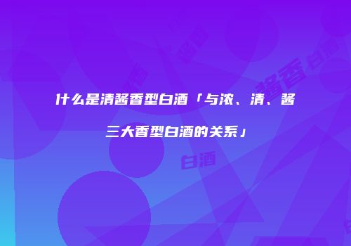 什么是清酱香型白酒「与浓、清、酱三大香型白酒的关系」
