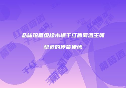品味珍藏级橡木桶干红葡萄酒王朝酿造的传奇佳酿
