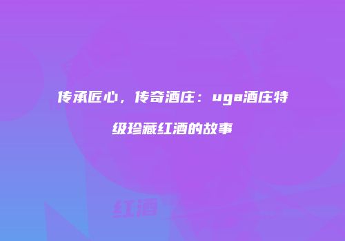 传承匠心，传奇酒庄：uga酒庄特级珍藏红酒的故事