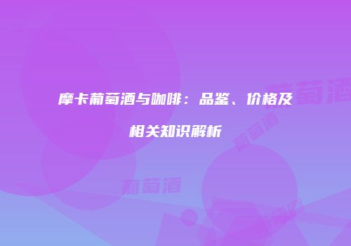 摩卡葡萄酒与咖啡：品鉴、价格及相关知识解析