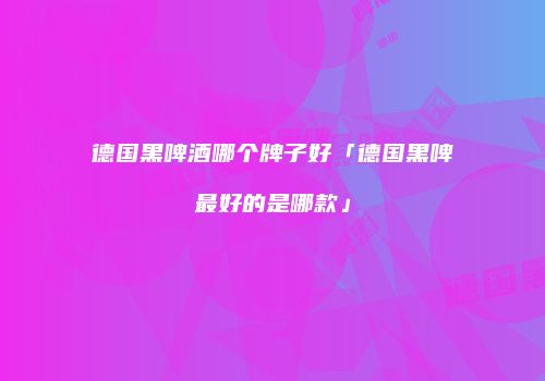 德国黑啤酒哪个牌子好「德国黑啤最好的是哪款」