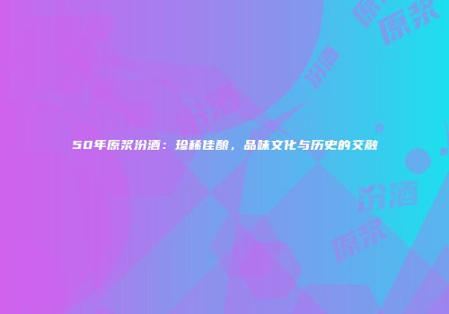 50年原浆汾酒：珍稀佳酿，品味文化与历史的交融