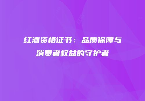 红酒资格证书：品质保障与消费者权益的守护者