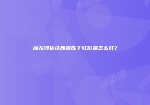 葡龙液优选赤霞珠干红价格怎么样？