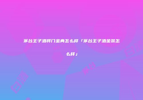 茅台王子酒将门金典怎么样「茅台王子酒金装怎么样」