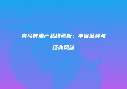 青岛啤酒产品线解析：丰富品种与经典风味